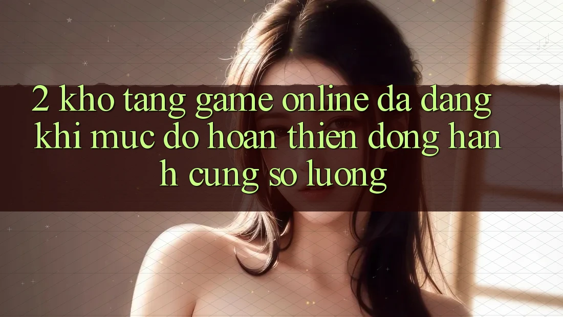 2. Kho Tàng Game Online Đa Dạng: Khi Mức độ hoàn thiện Đồng Hành Cùng Số Lượng