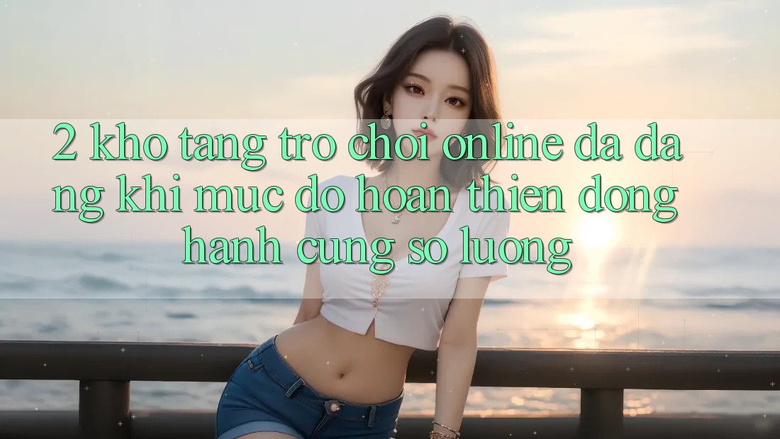 2. Kho Tàng Trò chơi Online Đa Dạng: Khi Mức độ hoàn thiện Đồng Hành Cùng Số Lượng 2. Kho Tàng Trò chơi Online Đa Dạng: Khi Mức độ hoàn thiện Đồng Hành Cùng Số Lượng