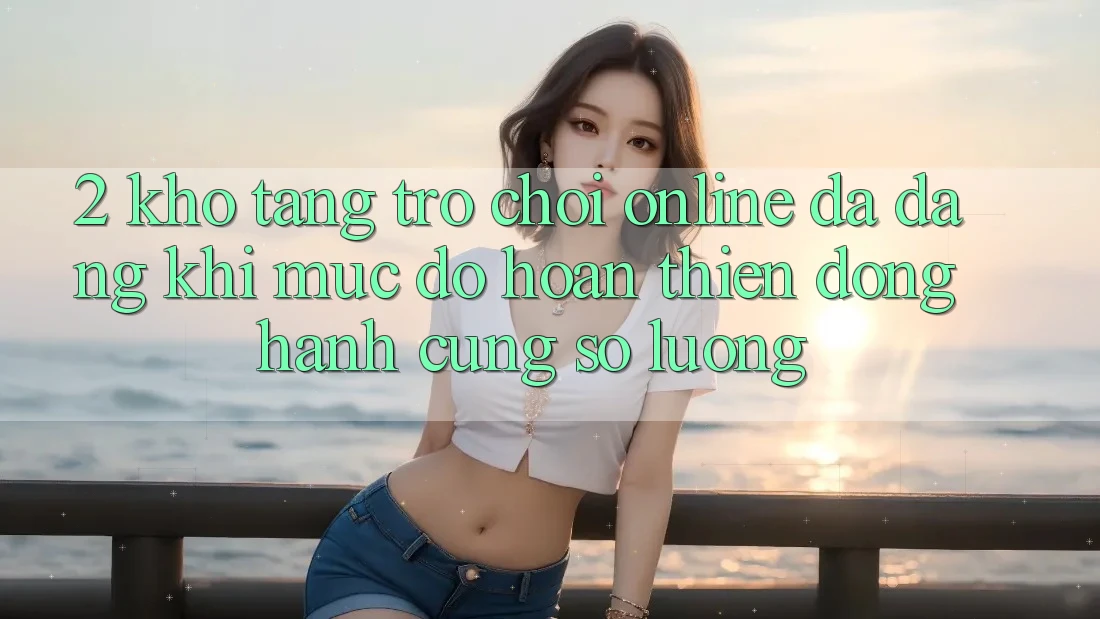 2. Kho Tàng Trò chơi Online Đa Dạng: Khi Mức độ hoàn thiện Đồng Hành Cùng Số Lượng 2. Kho Tàng Trò chơi Online Đa Dạng: Khi Mức độ hoàn thiện Đồng Hành Cùng Số Lượng