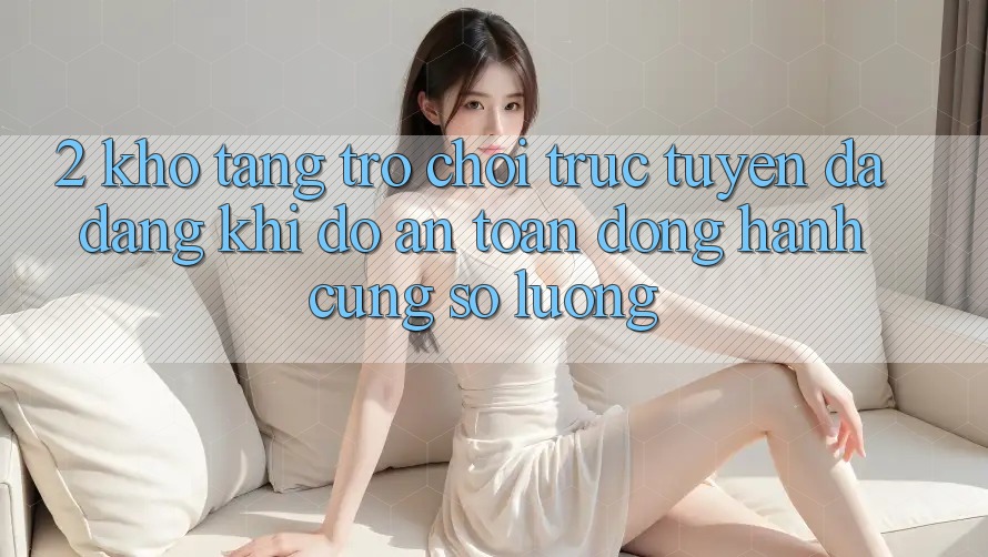 2. Kho Tàng Trò chơi trực tuyến Đa Dạng: Khi Độ an toàn Đồng Hành Cùng Số Lượng