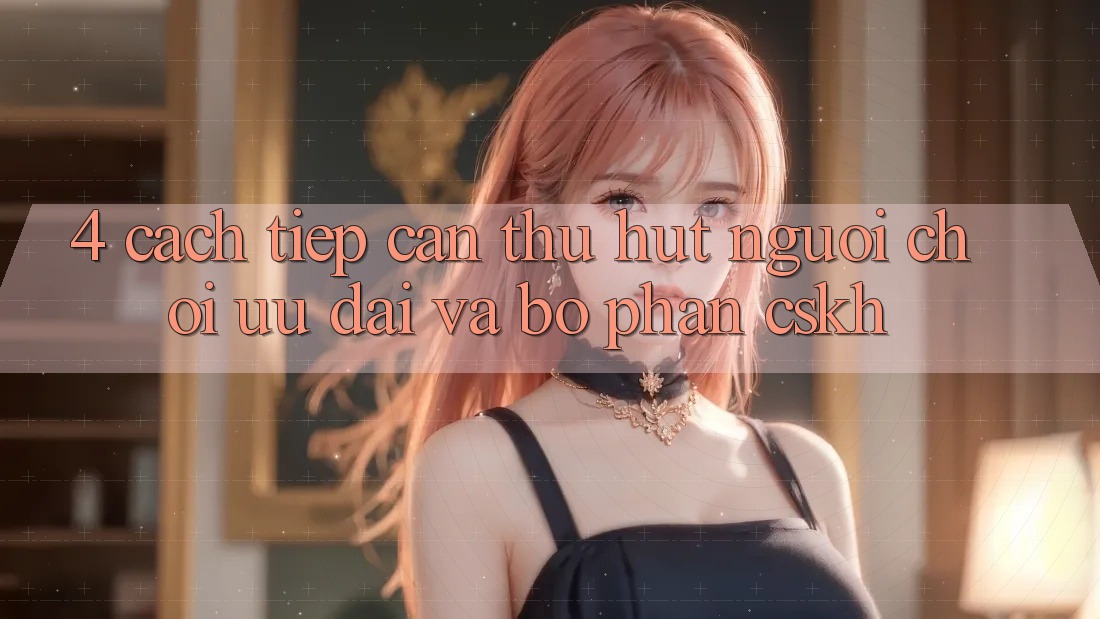 4. Cách tiếp cận Thu Hút Người Chơi: Ưu Đãi Và Bộ phận CSKH