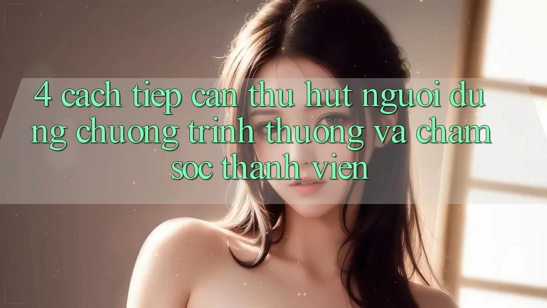 4. Cách tiếp cận Thu Hút Người dùng: Chương trình thưởng Và Chăm Sóc Thành viên