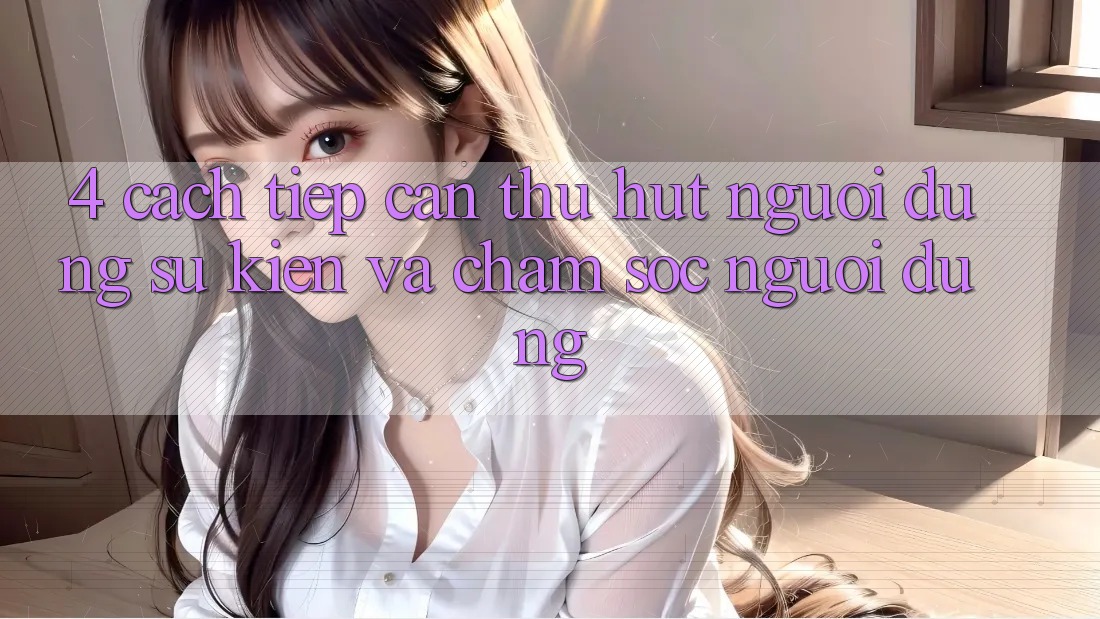4. Cách tiếp cận Thu Hút Người dùng: Sự kiện Và Chăm Sóc Người dùng