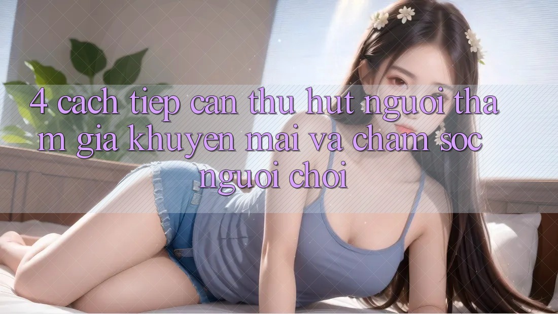 4. Cách tiếp cận Thu Hút Người tham gia: Khuyến mãi Và Chăm Sóc Người chơi