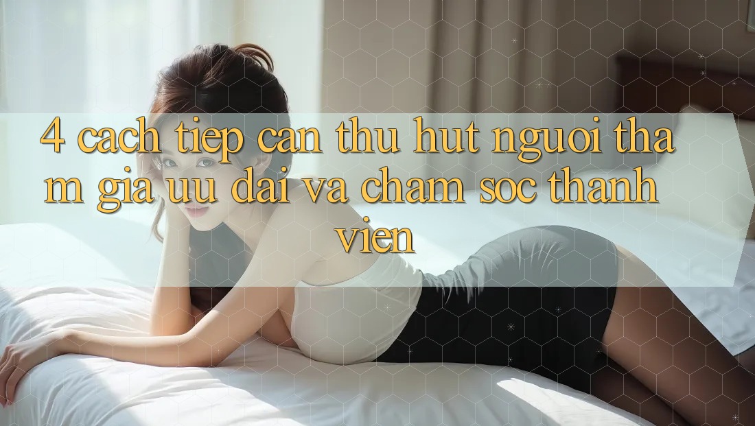 4. Cách tiếp cận Thu Hút Người tham gia: Ưu Đãi Và Chăm Sóc Thành viên