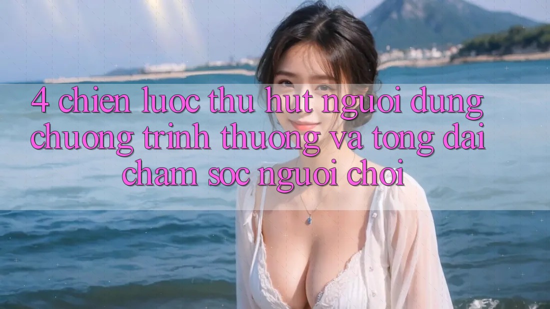 4. Chiến Lược Thu Hút Người dùng: Chương trình thưởng Và Tổng đài chăm sóc người chơi