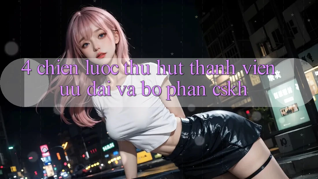 4. Chiến Lược Thu Hút Thành viên: Ưu đãi Và Bộ phận CSKH