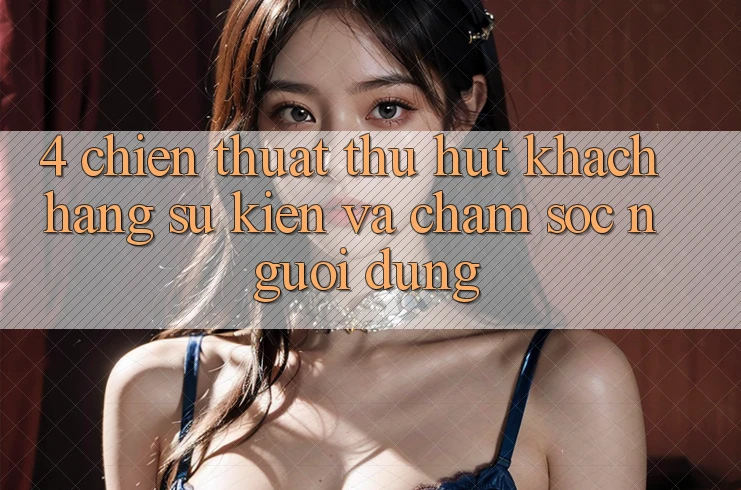 4. Chiến thuật Thu Hút Khách hàng: Sự kiện Và Chăm Sóc Người dùng 4. Chiến thuật Thu Hút Khách hàng: Sự kiện Và Chăm Sóc Người dùng