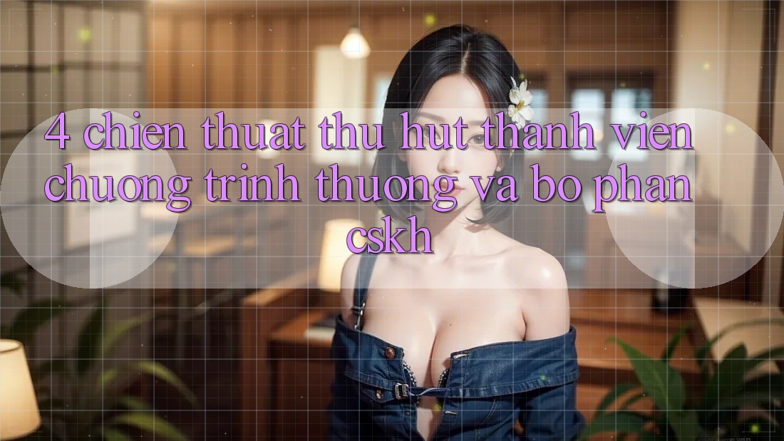 4. Chiến thuật Thu Hút Thành viên: Chương trình thưởng Và Bộ phận CSKH