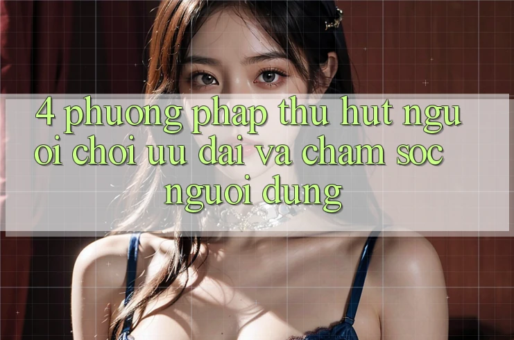 4. Phương pháp Thu Hút Người Chơi: Ưu Đãi Và Chăm Sóc Người dùng