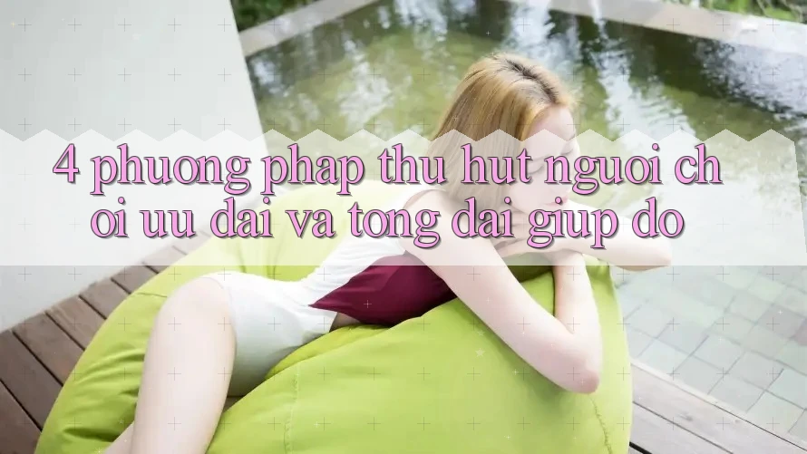 4. Phương pháp Thu Hút Người Chơi: Ưu Đãi Và Tổng đài giúp đỡ 4. Phương pháp Thu Hút Người Chơi: Ưu Đãi Và Tổng đài giúp đỡ