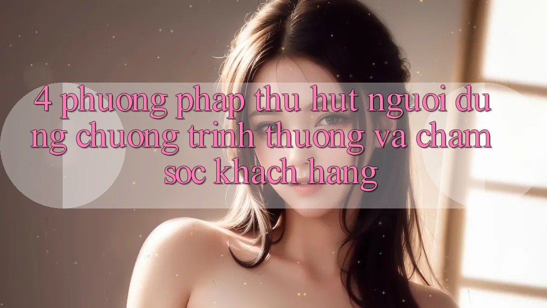 4. Phương pháp Thu Hút Người dùng: Chương trình thưởng Và Chăm Sóc Khách Hàng