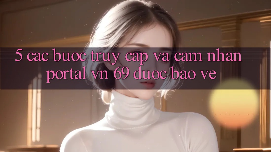 5. Các bước Truy Cập Và Cảm nhận Portal vn 69 Được bảo vệ 5. Các bước Truy Cập Và Cảm nhận Portal vn 69 Được bảo vệ
