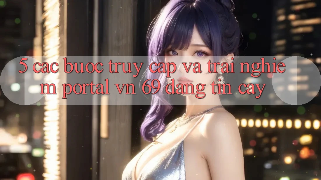 5. Các bước Truy Cập Và Trải nghiệm Portal vn 69 Đáng tin cậy 5. Các bước Truy Cập Và Trải nghiệm Portal vn 69 Đáng tin cậy