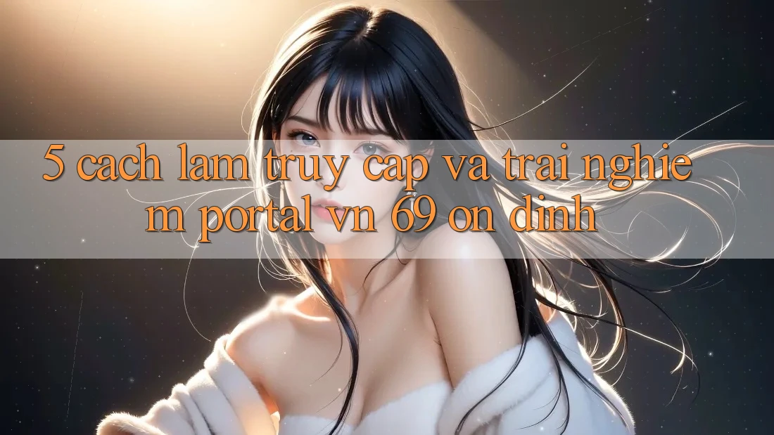 5. Cách làm Truy Cập Và Trải Nghiệm Portal vn 69 Ổn định 5. Cách làm Truy Cập Và Trải Nghiệm Portal vn 69 Ổn định
