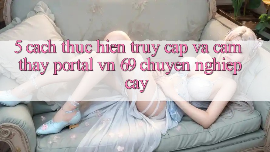 5. Cách thực hiện Truy Cập Và Cảm thấy Portal vn 69 Chuyên nghiệp cậy 5. Cách thực hiện Truy Cập Và Cảm thấy Portal vn 69 Chuyên nghiệp cậy