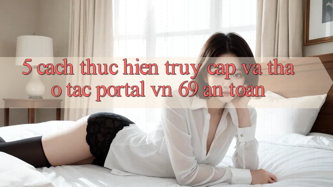 5. Cách thực hiện Truy Cập Và Thao tác Portal vn 69 An Toàn