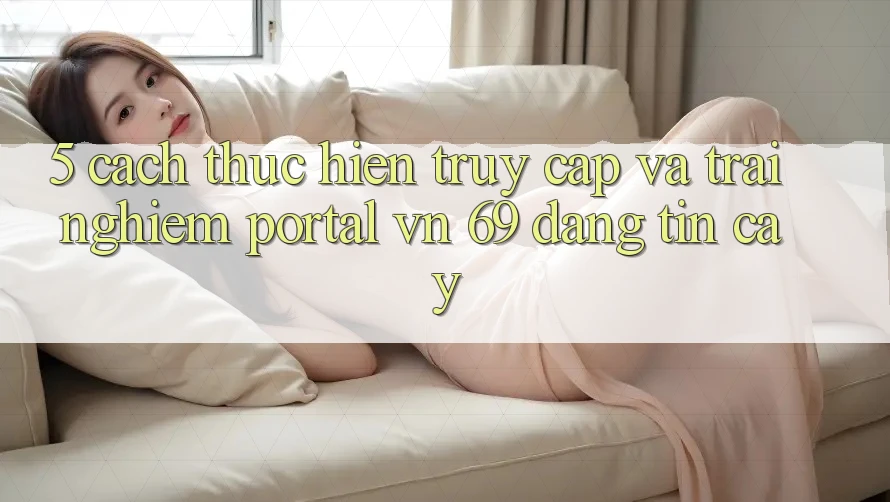 5. Cách thực hiện Truy Cập Và Trải Nghiệm Portal vn 69 Đáng tin cậy 5. Cách thực hiện Truy Cập Và Trải Nghiệm Portal vn 69 Đáng tin cậy