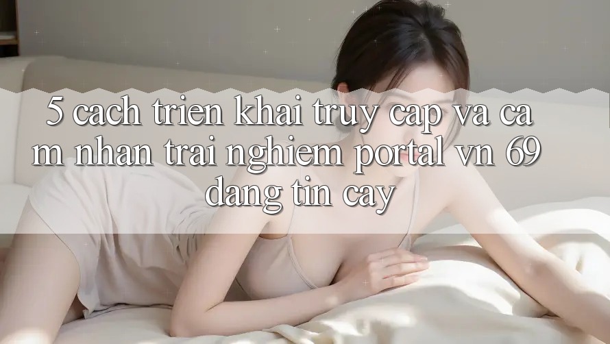5. Cách triển khai Truy Cập Và Cảm nhận trải nghiệm Portal vn 69 Đáng tin cậy