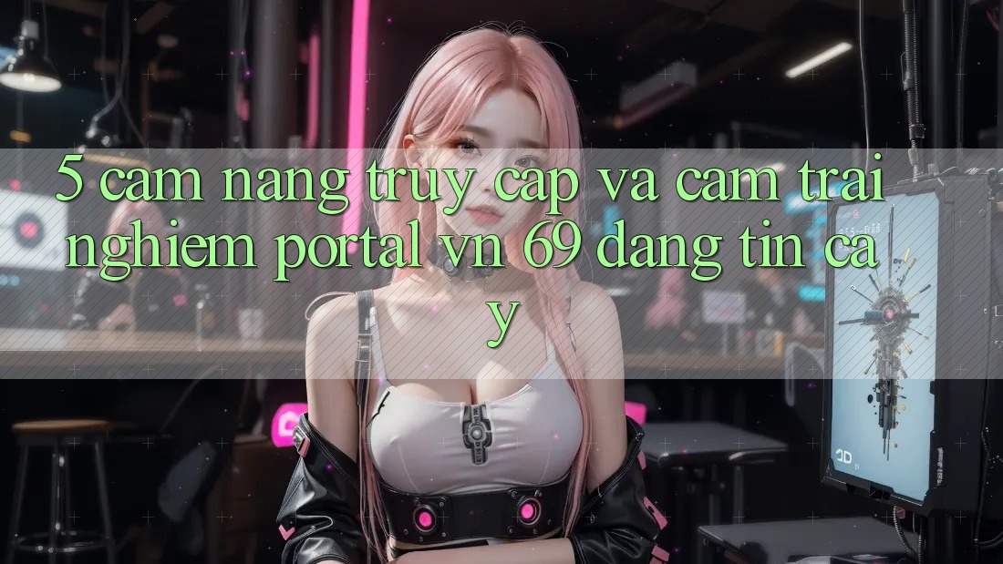 5. Cẩm nang Truy Cập Và Cảm trải nghiệm Portal vn 69 Đáng tin cậy