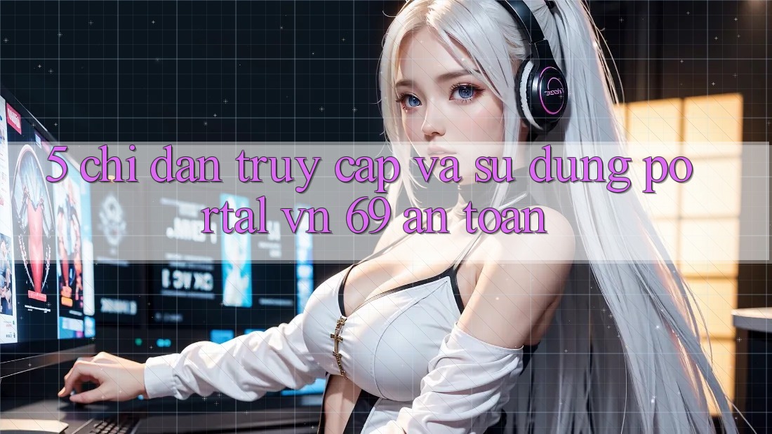 5. Chỉ dẫn Truy Cập Và Sử dụng Portal vn 69 An Toàn