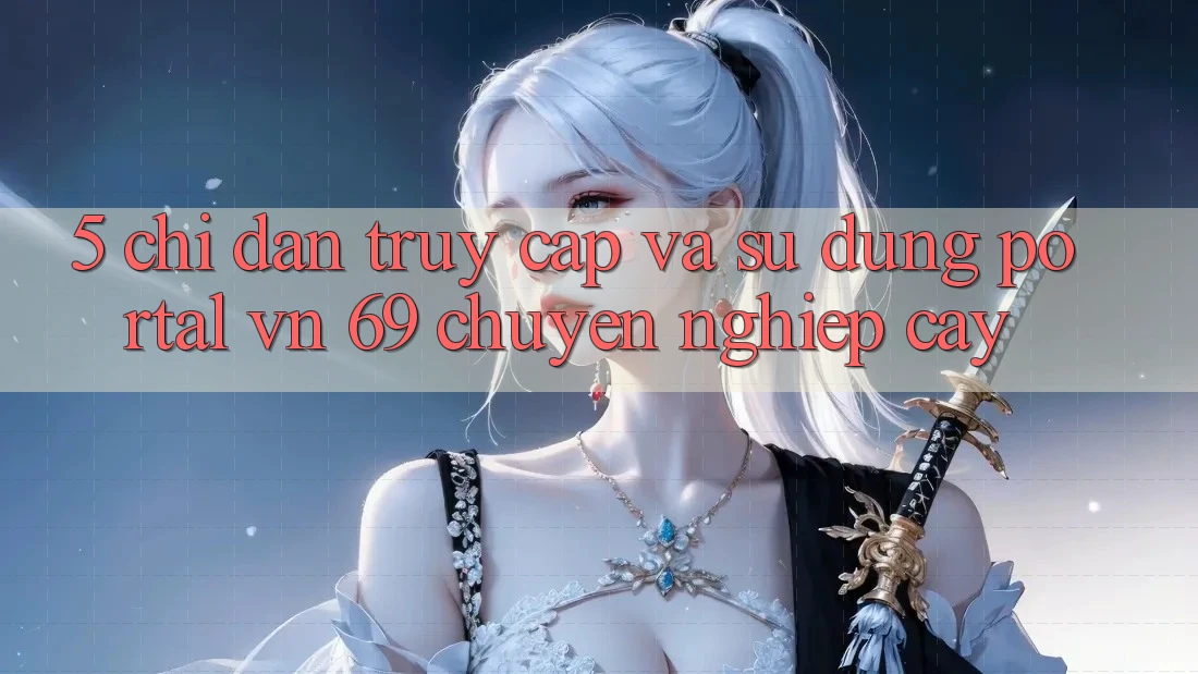 5. Chỉ dẫn Truy Cập Và Sử dụng Portal vn 69 Chuyên nghiệp cậy