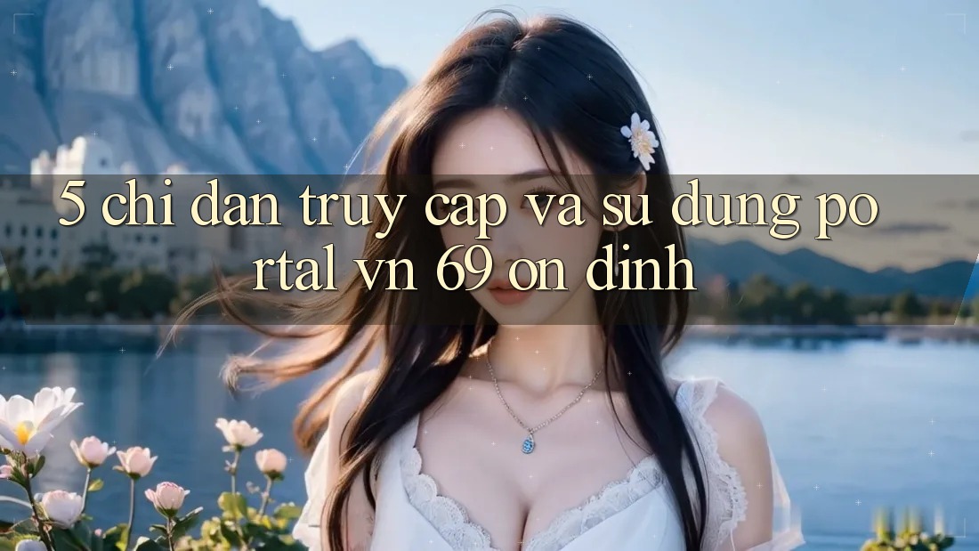 5. Chỉ dẫn Truy Cập Và Sử dụng Portal vn 69 Ổn định 5. Chỉ dẫn Truy Cập Và Sử dụng Portal vn 69 Ổn định