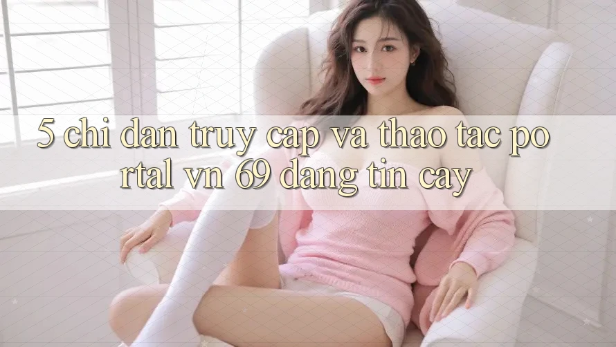 5. Chỉ dẫn Truy Cập Và Thao tác Portal vn 69 Đáng tin cậy 5. Chỉ dẫn Truy Cập Và Thao tác Portal vn 69 Đáng tin cậy