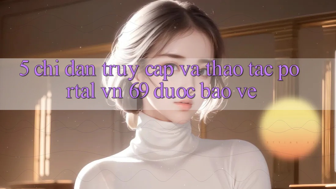 5. Chỉ dẫn Truy Cập Và Thao tác Portal vn 69 Được bảo vệ