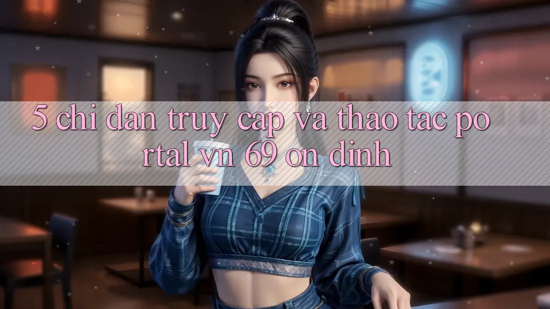 5. Chỉ dẫn Truy Cập Và Thao tác Portal vn 69 Ổn định 5. Chỉ dẫn Truy Cập Và Thao tác Portal vn 69 Ổn định
