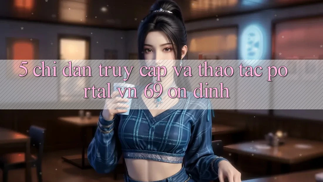 5. Chỉ dẫn Truy Cập Và Thao tác Portal vn 69 Ổn định 5. Chỉ dẫn Truy Cập Và Thao tác Portal vn 69 Ổn định