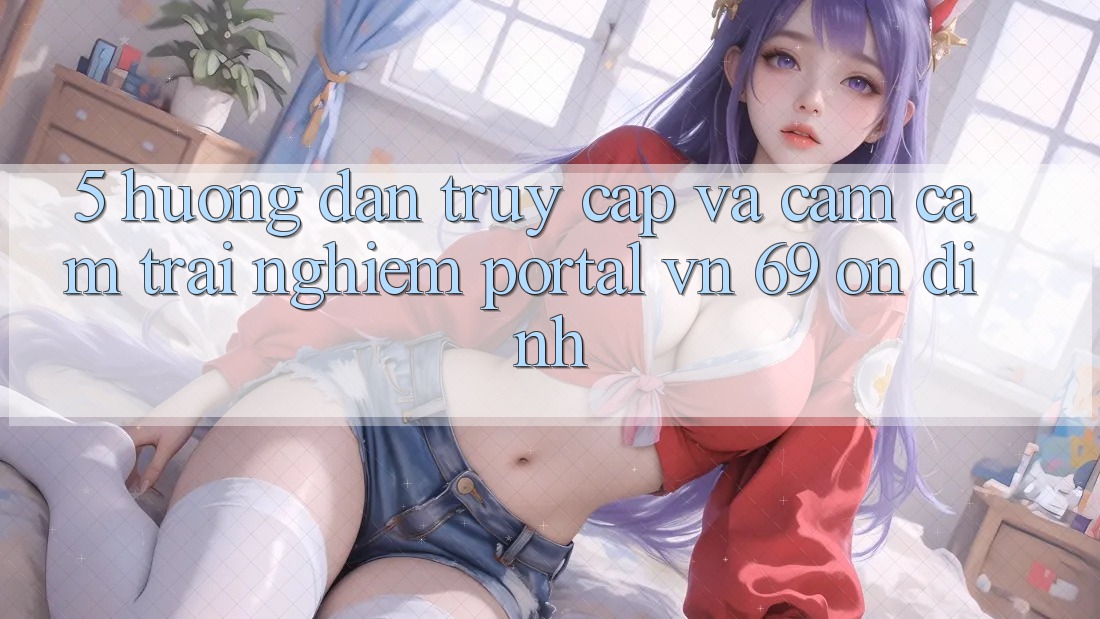 5. Hướng Dẫn Truy Cập Và Cảm cảm trải nghiệm Portal vn 69 Ổn định 5. Hướng Dẫn Truy Cập Và Cảm cảm trải nghiệm Portal vn 69 Ổn định