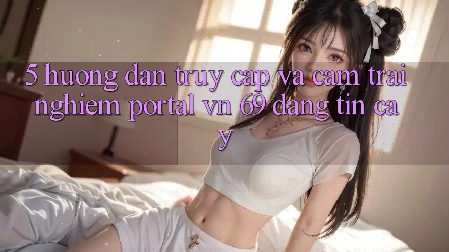5. Hướng Dẫn Truy Cập Và Cảm trải nghiệm Portal vn 69 Đáng tin cậy 5. Hướng Dẫn Truy Cập Và Cảm trải nghiệm Portal vn 69 Đáng tin cậy