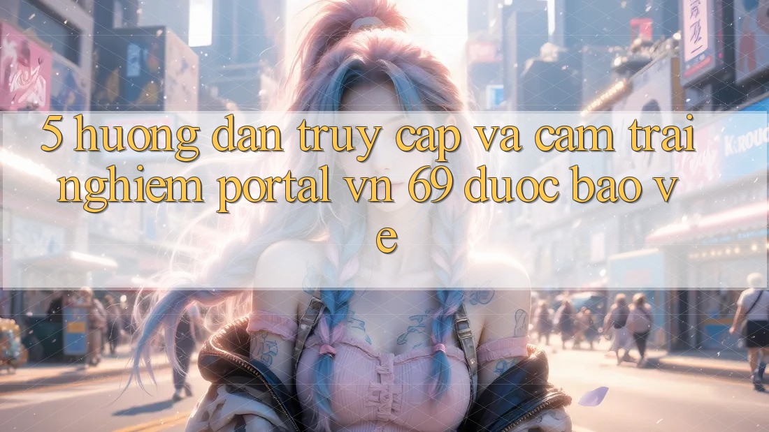 5. Hướng Dẫn Truy Cập Và Cảm trải nghiệm Portal vn 69 Được bảo vệ