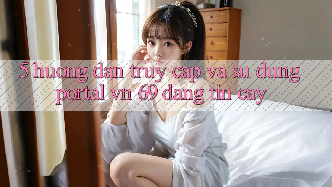 5. Hướng Dẫn Truy Cập Và Sử dụng Portal vn 69 Đáng tin cậy 5. Hướng Dẫn Truy Cập Và Sử dụng Portal vn 69 Đáng tin cậy