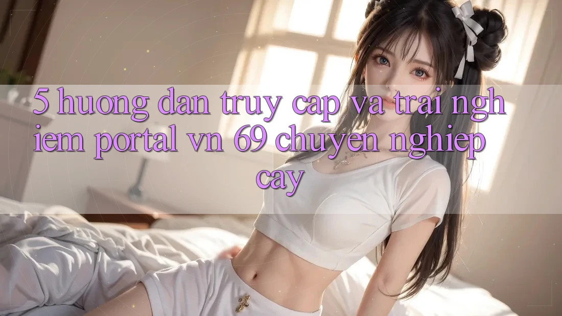 5. Hướng Dẫn Truy Cập Và Trải Nghiệm Portal vn 69 Chuyên nghiệp cậy 5. Hướng Dẫn Truy Cập Và Trải Nghiệm Portal vn 69 Chuyên nghiệp cậy