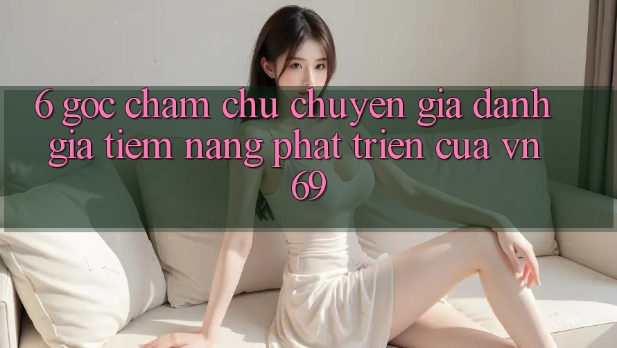 6. Góc Chăm chú Chuyên Gia: Đánh Giá Tiềm Năng Phát Triển Của vn 69 6. Góc Chăm chú Chuyên Gia: Đánh Giá Tiềm Năng Phát Triển Của vn 69