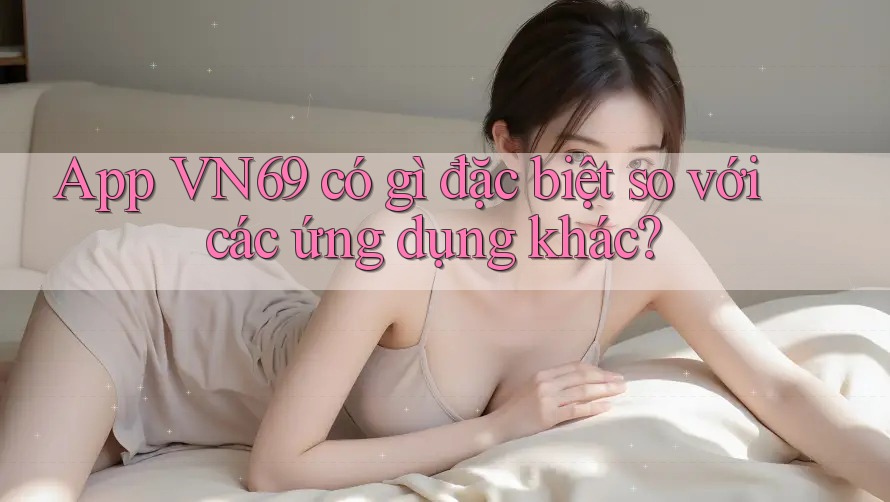 App VN69 có gì đặc biệt so với các ứng dụng khác? App VN69 có gì đặc biệt so với các ứng dụng khác?
