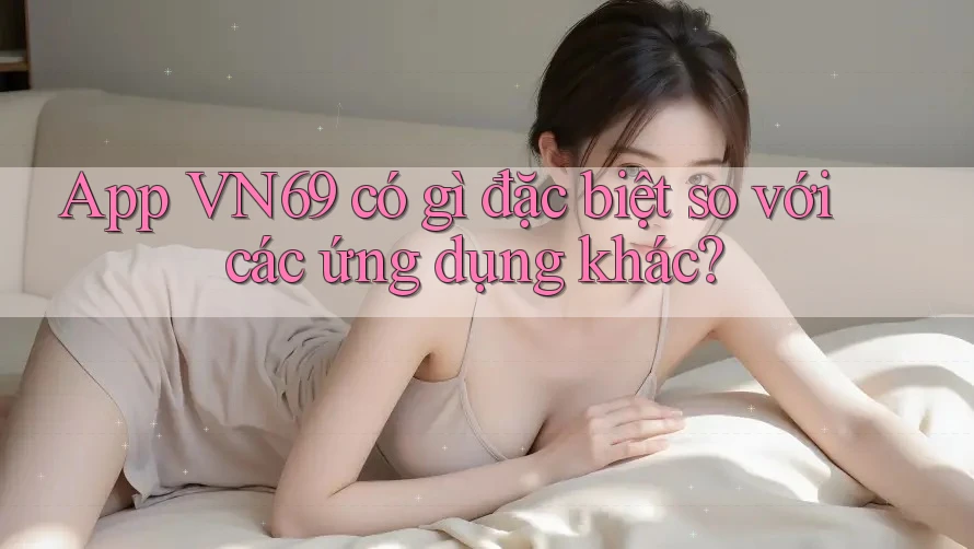 App VN69 có gì đặc biệt so với các ứng dụng khác?