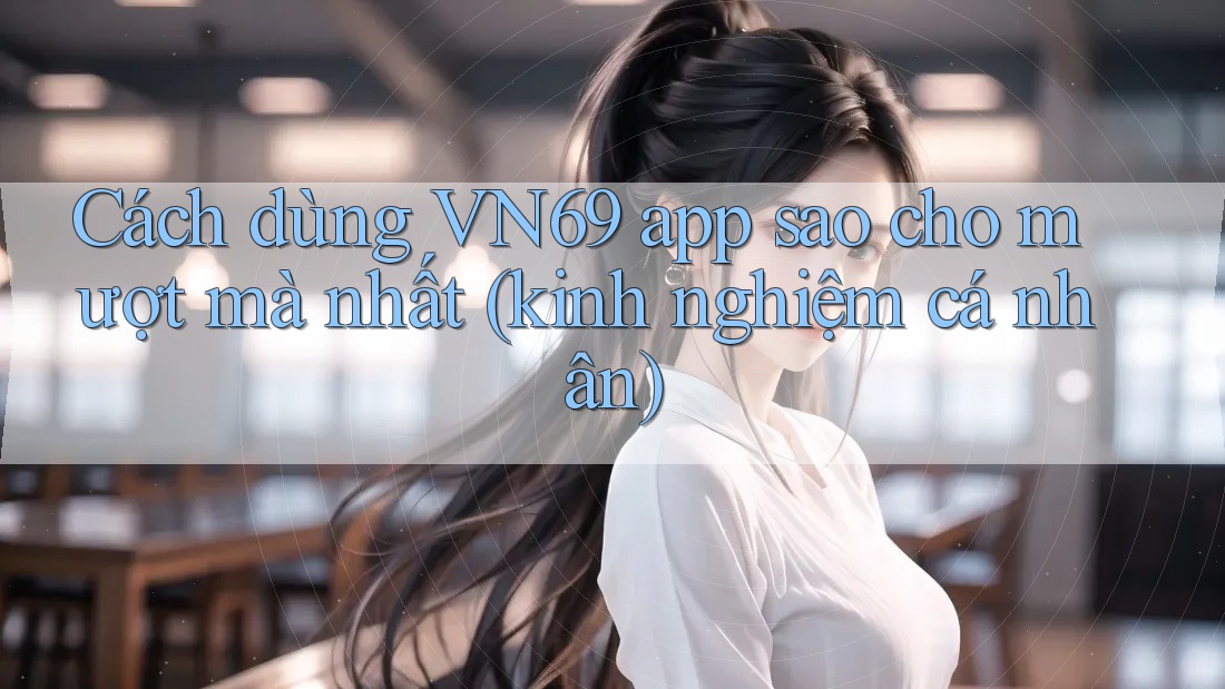Cách dùng VN69 app sao cho mượt mà nhất (kinh nghiệm cá nhân)
