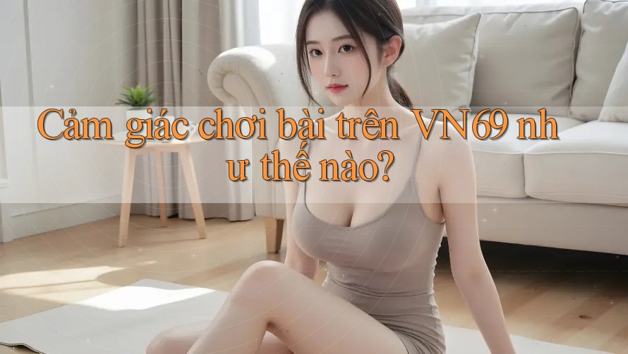 Cảm giác chơi bài trên VN69 như thế nào? Cảm giác chơi bài trên VN69 như thế nào?