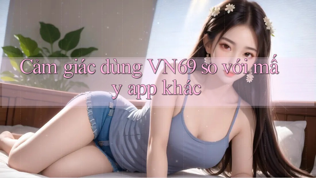 Cảm giác dùng VN69 so với mấy app khác