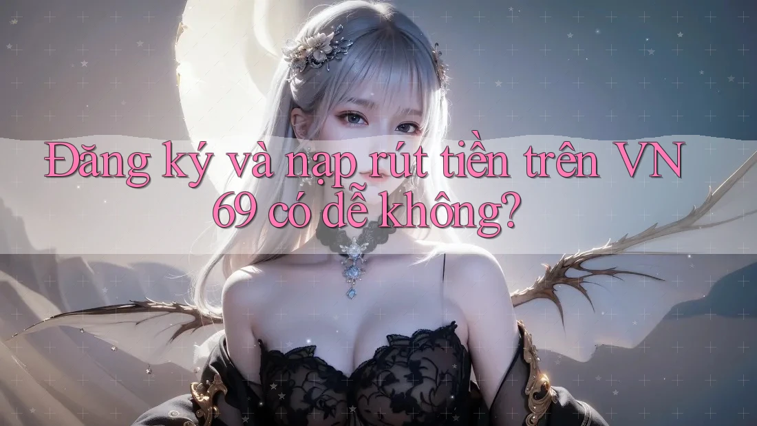 Đăng ký và nạp rút tiền trên VN69 có dễ không?