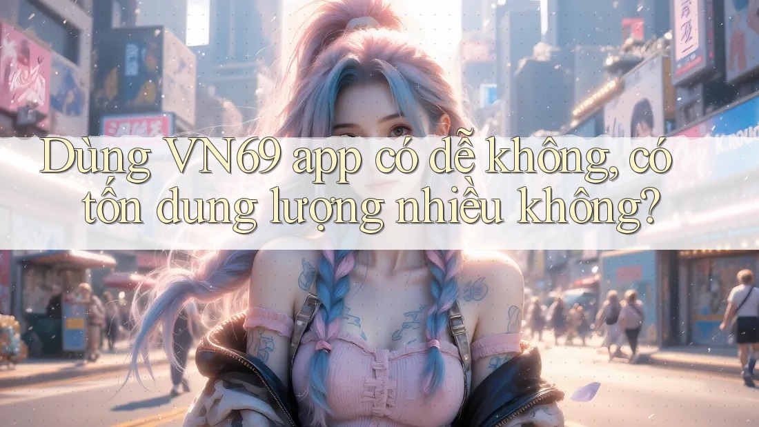 Dùng VN69 app có dễ không, có tốn dung lượng nhiều không? Dùng VN69 app có dễ không, có tốn dung lượng nhiều không?