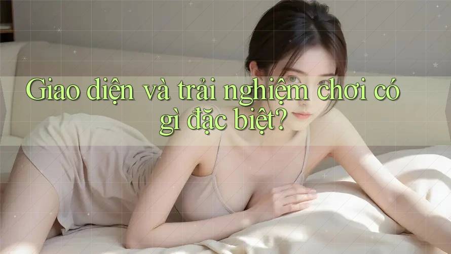 Giao diện và trải nghiệm chơi có gì đặc biệt? Giao diện và trải nghiệm chơi có gì đặc biệt?