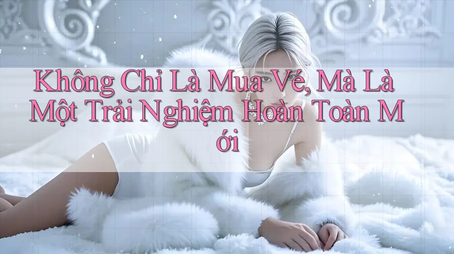 Không Chỉ Là Mua Vé, Mà Là Một Trải Nghiệm Hoàn Toàn Mới
