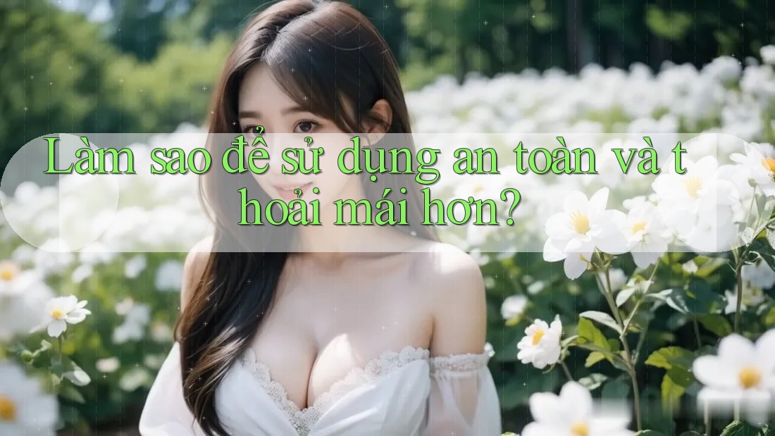 Làm sao để sử dụng an toàn và thoải mái hơn? Làm sao để sử dụng an toàn và thoải mái hơn?