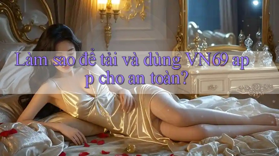 Làm sao để tải và dùng VN69 app cho an toàn? Làm sao để tải và dùng VN69 app cho an toàn?