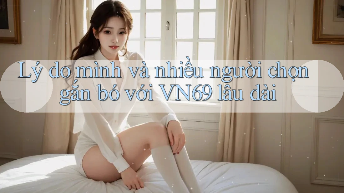 Lý do mình và nhiều người chọn gắn bó với VN69 lâu dài