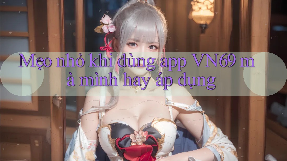 Mẹo nhỏ khi dùng app VN69 mà mình hay áp dụng
